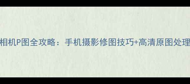 图片 美颜相机P图全攻略：手机摄影修图技巧+高清原图处理教程