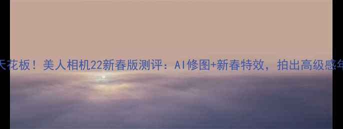 图片 美颜相机天花板！美人相机22新春版测评：AI修图+新春特效，拍出高级感年味大片！