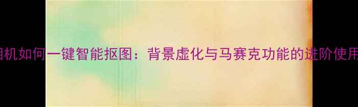 图片 美颜相机如何一键智能抠图：背景虚化与马赛克功能的进阶使用指南1