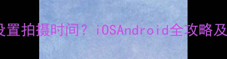 图片 美颜相机如何设置拍摄时间？iOSAndroid全攻略及时间同步技巧2