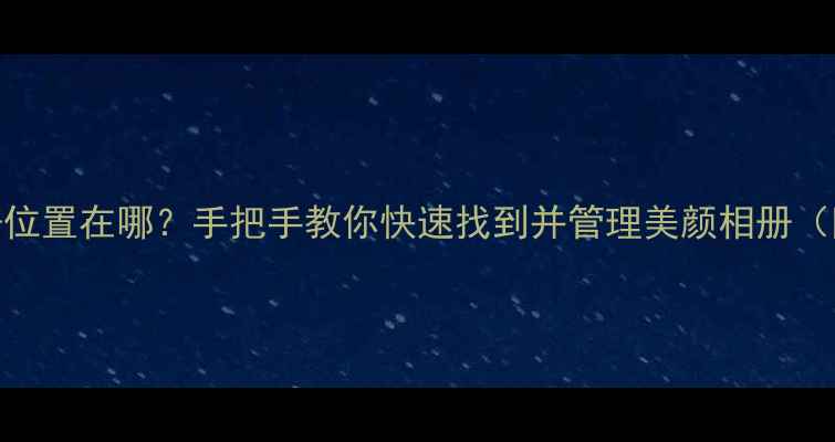 图片 美颜相机相册位置在哪？手把手教你快速找到并管理美颜相册（附实用技巧）