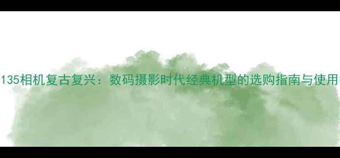 图片 老式135相机复古复兴：数码摄影时代经典机型的选购指南与使用技巧
