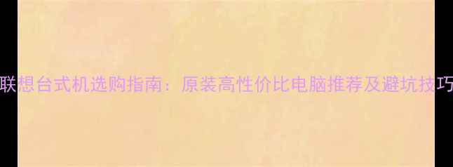 图片 联想台式机选购指南：原装高性价比电脑推荐及避坑技巧