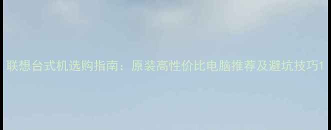 图片 联想台式机选购指南：原装高性价比电脑推荐及避坑技巧1