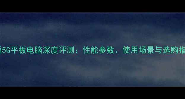 图片 联通5G平板电脑深度评测：性能参数、使用场景与选购指南1