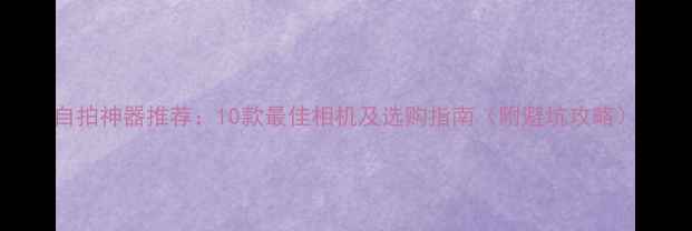 图片 自拍神器推荐：10款最佳相机及选购指南（附避坑攻略）