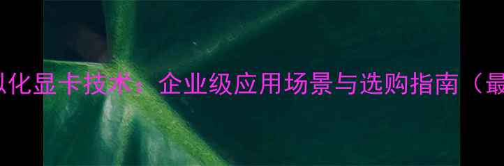 图片 英伟达虚拟化显卡技术：企业级应用场景与选购指南（最新测评）1