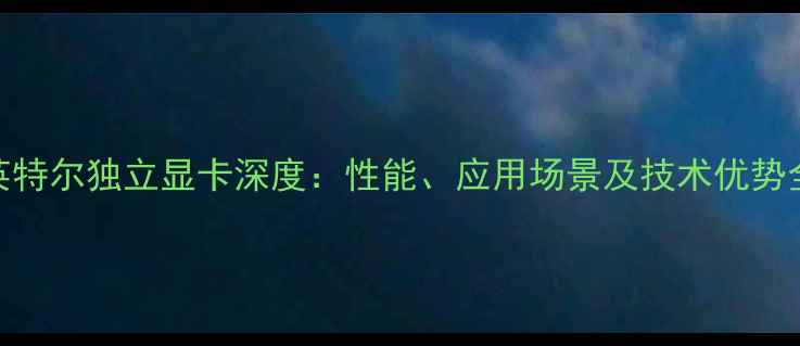 图片 英特尔独立显卡深度：性能、应用场景及技术优势全