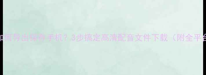图片 英语趣配音如何导出保存手机？3步搞定高清配音文件下载（附全平台操作指南）