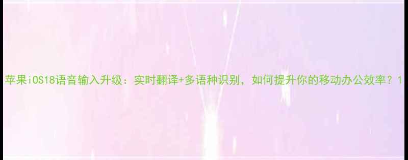 图片 苹果iOS18语音输入升级：实时翻译+多语种识别，如何提升你的移动办公效率？1