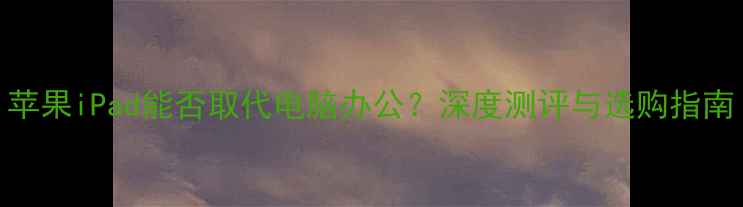 苹果iPad能否取代电脑办公深度测评与选购指南