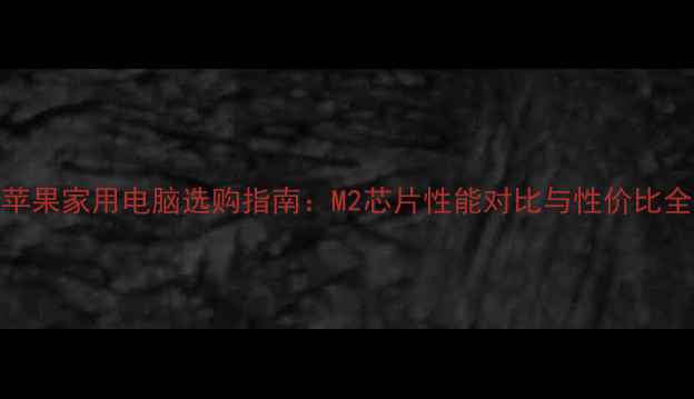 图片 苹果家用电脑选购指南：M2芯片性能对比与性价比全