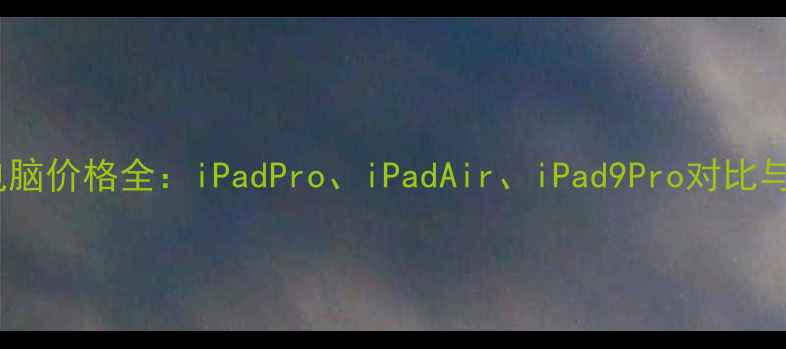 图片 苹果平板电脑价格全：iPadPro、iPadAir、iPad9Pro对比与选购指南1