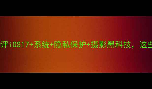 图片 苹果手机功能全：深度测评iOS17+系统+隐私保护+摄影黑科技，这些隐藏功能你用过几个？1
