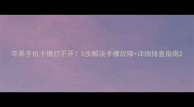 图片 苹果手机卡槽打不开？5步解决卡槽故障+详细排查指南2