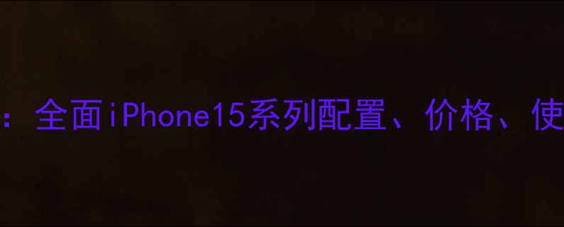 图片 苹果手机参数详解：全面iPhone15系列配置、价格、使用技巧及选购指南