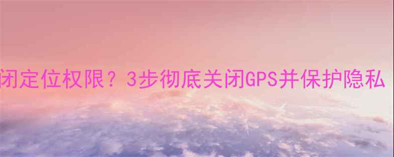 图片 苹果手机如何关闭定位权限？3步彻底关闭GPS并保护隐私（附详细指南）2