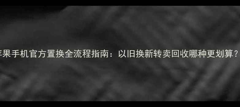 图片 苹果手机官方置换全流程指南：以旧换新转卖回收哪种更划算？2