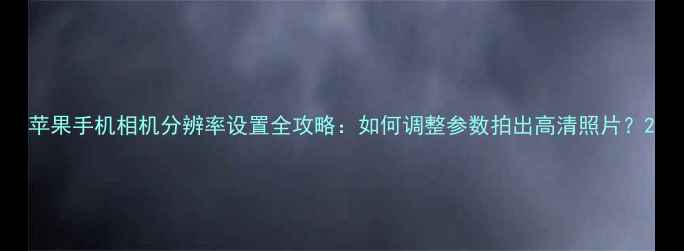 图片 苹果手机相机分辨率设置全攻略：如何调整参数拍出高清照片？2