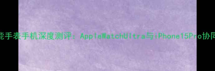 图片 苹果智能手表手机深度测评：AppleWatchUltra与iPhone15Pro协同体验全