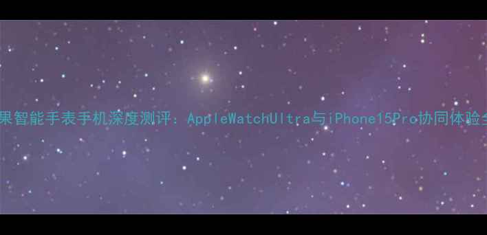 图片 苹果智能手表手机深度测评：AppleWatchUltra与iPhone15Pro协同体验全1