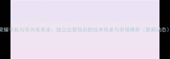 图片 荣耀手机与华为关系全：独立运营背后的技术传承与市场博弈（最新动态）