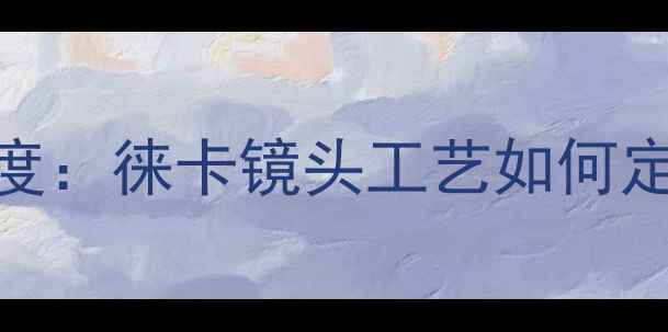 图片 莱卡相机材质深度：徕卡镜头工艺如何定义高端影像标准