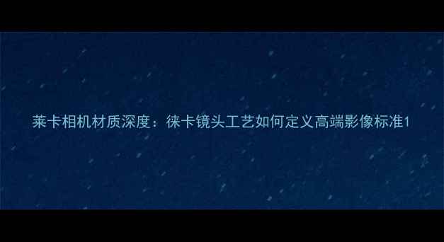 图片 莱卡相机材质深度：徕卡镜头工艺如何定义高端影像标准1