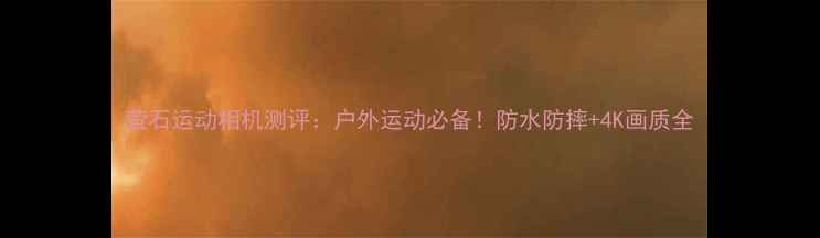 图片 萤石运动相机测评：户外运动必备！防水防摔+4K画质全