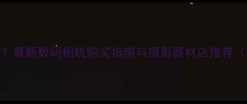 图片 西安哪里买相机？最新数码相机购买指南与摄影器材店推荐（附地址+价格）1