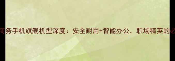 图片 诺基亚商务手机旗舰机型深度：安全耐用+智能办公，职场精英的必备装备