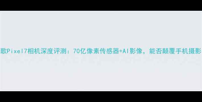图片 谷歌Pixel7相机深度评测：70亿像素传感器+AI影像，能否颠覆手机摄影？