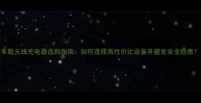 图片 车载无线充电器选购指南：如何选择高性价比设备并避免安全隐患？