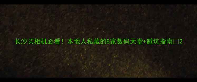 图片 长沙买相机必看！本地人私藏的8家数码天堂+避坑指南📸2