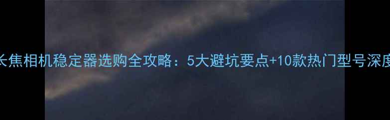 图片 长焦相机稳定器选购全攻略：5大避坑要点+10款热门型号深度