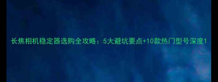 图片 长焦相机稳定器选购全攻略：5大避坑要点+10款热门型号深度1