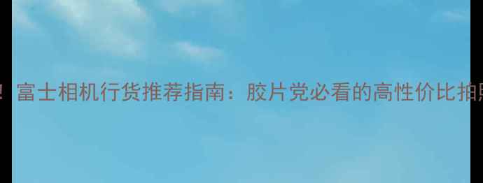 图片 闭眼入！富士相机行货推荐指南：胶片党必看的高性价比拍照神器1