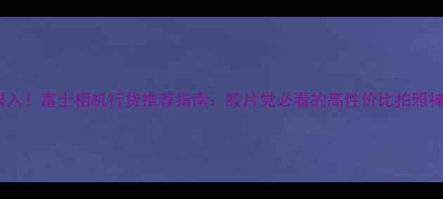 图片 闭眼入！富士相机行货推荐指南：胶片党必看的高性价比拍照神器2