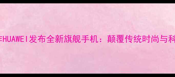 图片 阿玛尼合作HUAWEI发布全新旗舰手机：颠覆传统时尚与科技的边界1