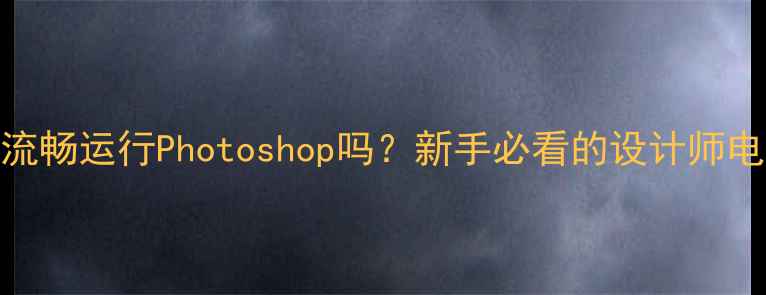 图片 集成显卡能流畅运行Photoshop吗？新手必看的设计师电脑配置指南
