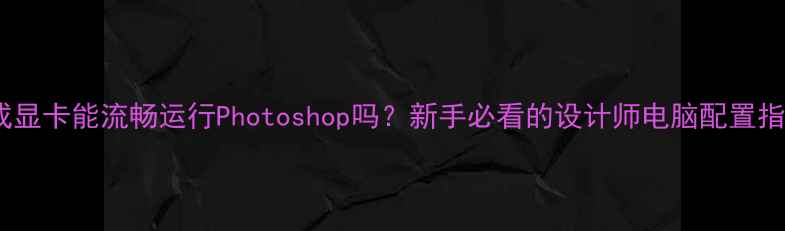 图片 集成显卡能流畅运行Photoshop吗？新手必看的设计师电脑配置指南1