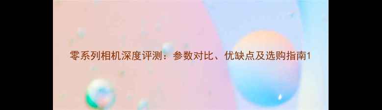 图片 零系列相机深度评测：参数对比、优缺点及选购指南1