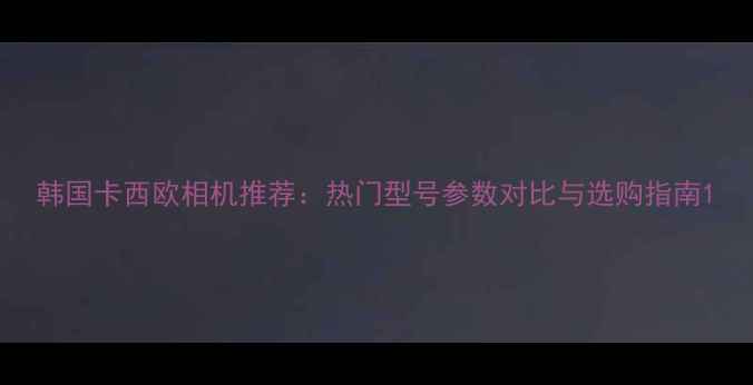 图片 韩国卡西欧相机推荐：热门型号参数对比与选购指南1
