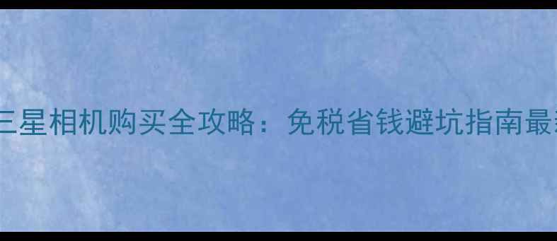 图片 韩国正品三星相机购买全攻略：免税省钱避坑指南最新款推荐2