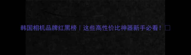 图片 韩国相机品牌红黑榜｜这些高性价比神器新手必看！📸
