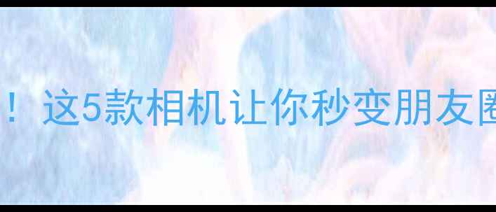 图片 颜值天花板！这5款相机让你秒变朋友圈摄影大师1