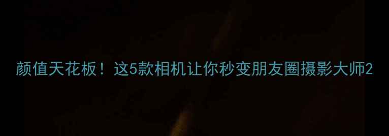 图片 颜值天花板！这5款相机让你秒变朋友圈摄影大师2