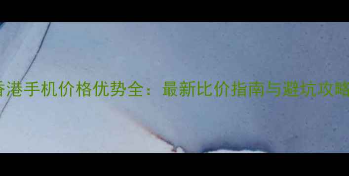图片 香港手机价格优势全：最新比价指南与避坑攻略2