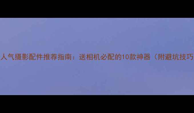图片 高人气摄影配件推荐指南：送相机必配的10款神器（附避坑技巧）