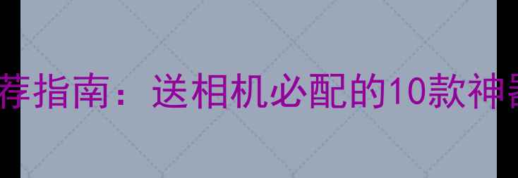 高人气摄影配件推荐指南送相机必配的10款神器附避坑技巧